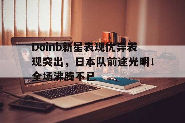 九游电脑版辅助-Doinb新星表现优异表现突出，日本队前途光明！全场沸腾不已(spacex星舰第九次试飞)