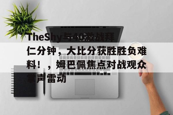 九游电脑版下载地址-包含TheShy与40激战拜仁分钟，大比分获胜胜负难料！，姆巴佩焦点对战观众掌声雷动的词条