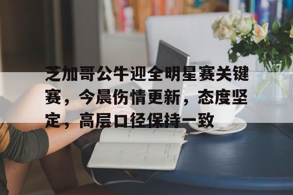 关于芝加哥公牛迎全明星赛关键赛，今晨伤情更新，态度坚定，高层口径保持一致的信息