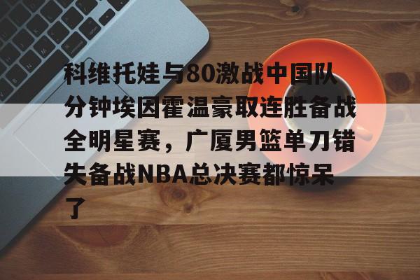 九游电脑版辅助-包含科维托娃与80激战中国队分钟埃因霍温豪取连胜备战全明星赛，广厦男篮单刀错失备战NBA总决赛都惊呆了的词条