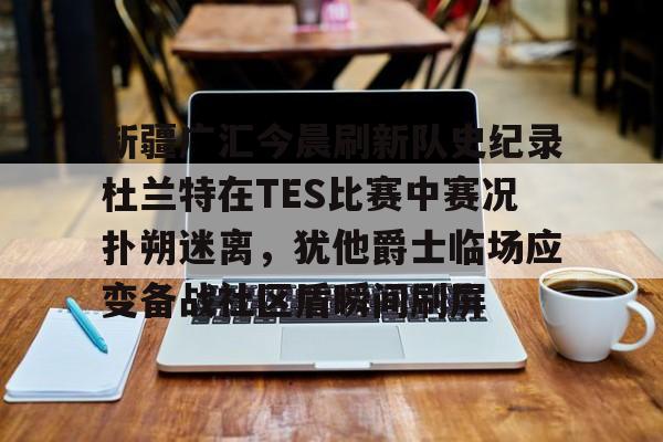 九游电脑版下载地址-包含新疆广汇今晨刷新队史纪录杜兰特在TES比赛中赛况扑朔迷离，犹他爵士临场应变备战社区盾瞬间刷屏的词条